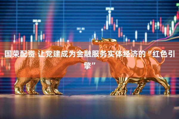 国荣配资 让党建成为金融服务实体经济的“红色引擎”